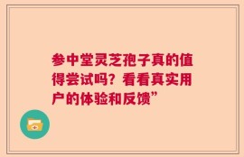 参中堂灵芝孢子真的值得尝试吗？看看真实用户的体验和反馈”