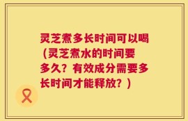 灵芝煮多长时间可以喝 (灵芝煮水的时间要多久？有效成分需要多长时间才能释放？)