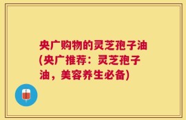 央广购物的灵芝孢子油(央广推荐：灵芝孢子油，美容养生必备)