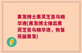 黑发博士黑灵芝首乌精华液(黑发博士推出黑灵芝首乌精华液，恢复亮丽黑发)