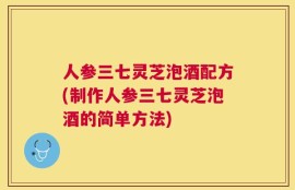 人参三七灵芝泡酒配方(制作人参三七灵芝泡酒的简单方法)
