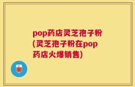 pop药店灵芝孢子粉(灵芝孢子粉在pop药店火爆销售)