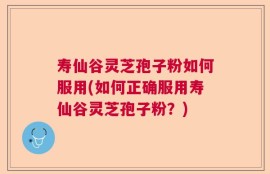 寿仙谷灵芝孢子粉如何服用(如何正确服用寿仙谷灵芝孢子粉？)