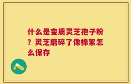 什么是变质灵芝孢子粉？灵芝磨碎了像棉絮怎么保存