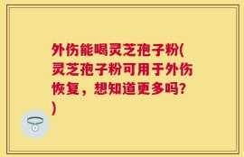外伤能喝灵芝孢子粉(灵芝孢子粉可用于外伤恢复，想知道更多吗？)