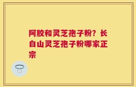 阿胶和灵芝孢子粉？长白山灵芝孢子粉哪家正宗