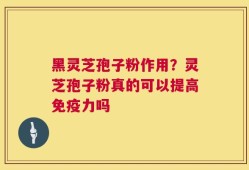 黑灵芝孢子粉作用？灵芝孢子粉真的可以提高免疫力吗