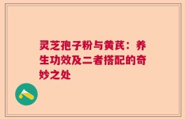 灵芝孢子粉与黄芪：养生功效及二者搭配的奇妙之处
