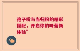 孢子粉与当归粉的精彩搭配，开启你的味蕾新体验”