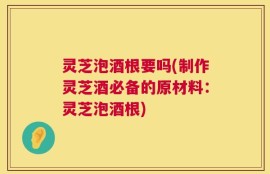 灵芝泡酒根要吗(制作灵芝酒必备的原材料：灵芝泡酒根)