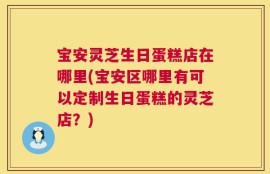 宝安灵芝生日蛋糕店在哪里(宝安区哪里有可以定制生日蛋糕的灵芝店？)