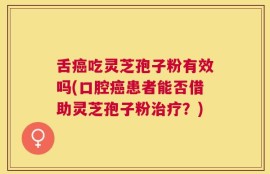 舌癌吃灵芝孢子粉有效吗(口腔癌患者能否借助灵芝孢子粉治疗？)