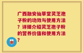 广西融安仙草堂灵芝孢子粉的功效与使用方法？详细介绍灵芝孢子粉的营养价值和使用方法？