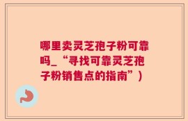 哪里卖灵芝孢子粉可靠吗_“寻找可靠灵芝孢子粉销售点的指南”)