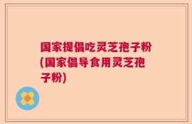 国家提倡吃灵芝孢子粉(国家倡导食用灵芝孢子粉)