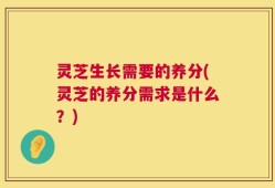灵芝生长需要的养分(灵芝的养分需求是什么？)