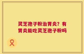 灵芝孢子粉治胃炎？有胃炎能吃灵芝孢子粉吗