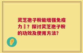灵芝孢子粉能增强免疫力嗎？探讨灵芝孢子粉的功效及使用方法？