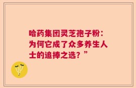 哈药集团灵芝孢子粉：为何它成了众多养生人士的追捧之选？”