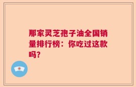 那家灵芝孢子油全国销量排行榜：你吃过这款吗？