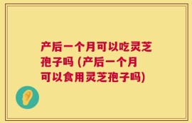 产后一个月可以吃灵芝孢子吗 (产后一个月可以食用灵芝孢子吗)