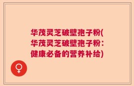 华茂灵芝破壁孢子粉(华茂灵芝破壁孢子粉：健康必备的营养补给)