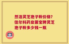 然洁灵芝孢子粉价格？佳尔科药业菌宝牌灵芝孢子粉多少钱一瓶