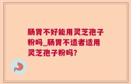 肠胃不好能用灵芝孢子粉吗_肠胃不适者适用灵芝孢子粉吗？