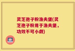 灵芝孢子粉渔夫堡(灵芝孢子粉用于渔夫堡，功效不可小觑)
