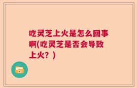 吃灵芝上火是怎么回事啊(吃灵芝是否会导致上火？)