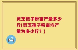 灵芝孢子粉亩产量多少斤(灵芝孢子粉亩均产量为多少斤？)