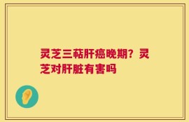 灵芝三萜肝癌晚期？灵芝对肝脏有害吗