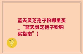 蓝天灵芝孢子粉哪里买_“蓝天灵芝孢子粉购买指南”)