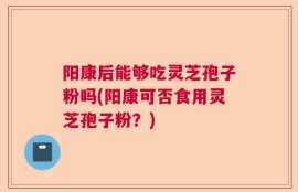 阳康后能够吃灵芝孢子粉吗(阳康可否食用灵芝孢子粉？)