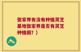 张家界有没有种植灵芝基地张家界是否有灵芝种植园？)