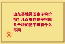 山东基地灵芝孢子粉价格？几百块的孢子粉跟几千块的孢子粉有什么不同