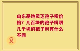 山东基地灵芝孢子粉价格？几百块的孢子粉跟几千块的孢子粉有什么不同
