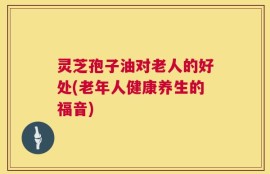 灵芝孢子油对老人的好处(老年人健康养生的福音)