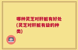 哪种灵芝对肝脏有好处(灵芝对肝脏有益的种类)