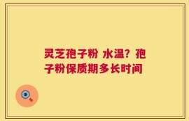灵芝孢子粉 水温？孢子粉保质期多长时间