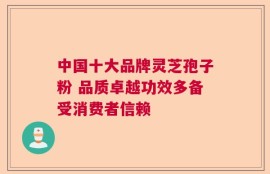 中国十大品牌灵芝孢子粉 品质卓越功效多备受消费者信赖