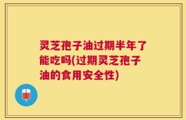 灵芝孢子油过期半年了能吃吗(过期灵芝孢子油的食用安全性)