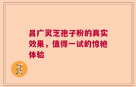 昌广灵芝孢子粉的真实效果，值得一试的惊艳体验
