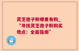 灵芝孢子粉哪里有购_“寻找灵芝孢子粉购买地点：全面指南”