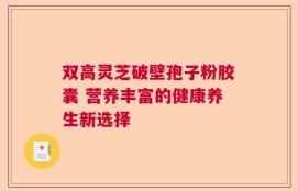 双高灵芝破壁孢子粉胶囊 营养丰富的健康养生新选择
