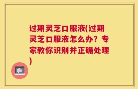 过期灵芝口服液(过期灵芝口服液怎么办？专家教你识别并正确处理)