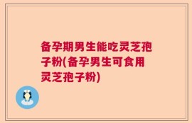 备孕期男生能吃灵芝孢子粉(备孕男生可食用灵芝孢子粉)