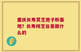 重庆长寿灵芝孢子粉基地？长寿纯芝谷是做什么的