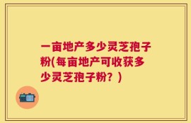 一亩地产多少灵芝孢子粉(每亩地产可收获多少灵芝孢子粉？)