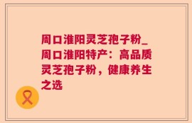 周口淮阳灵芝孢子粉_周口淮阳特产：高品质灵芝孢子粉，健康养生之选